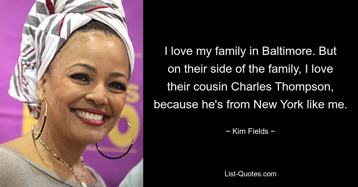 I love my family in Baltimore. But on their side of the family, I love their cousin Charles Thompson, because he's from New York like me. — © Kim Fields