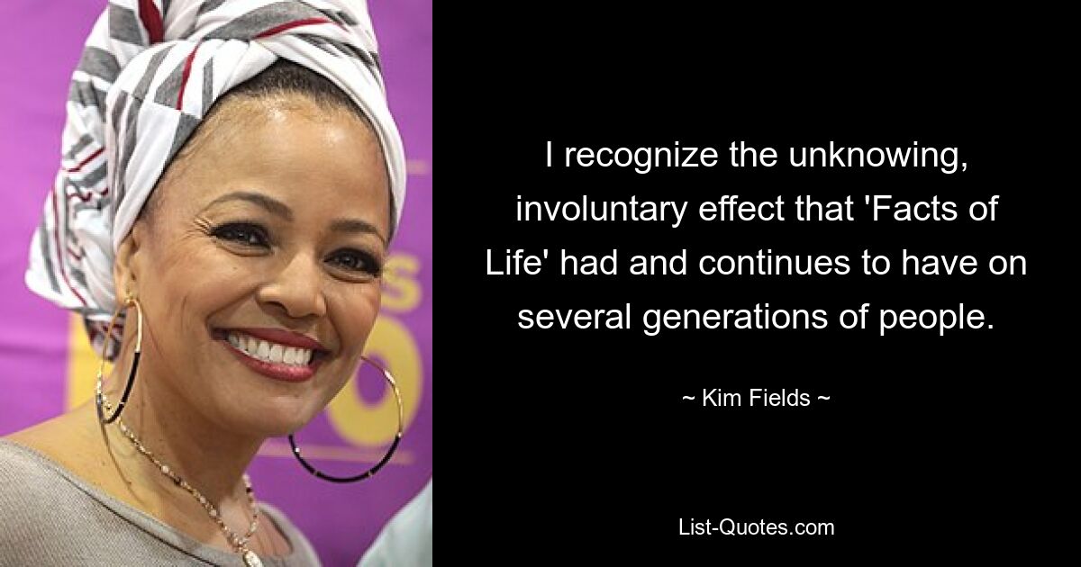 I recognize the unknowing, involuntary effect that 'Facts of Life' had and continues to have on several generations of people. — © Kim Fields