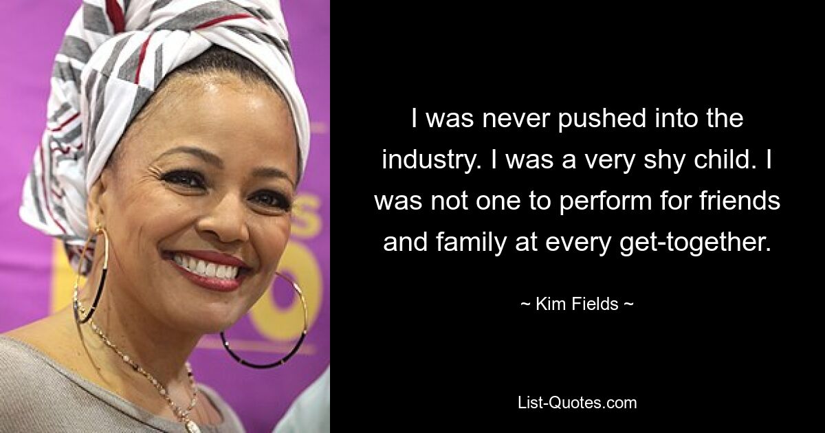 I was never pushed into the industry. I was a very shy child. I was not one to perform for friends and family at every get-together. — © Kim Fields