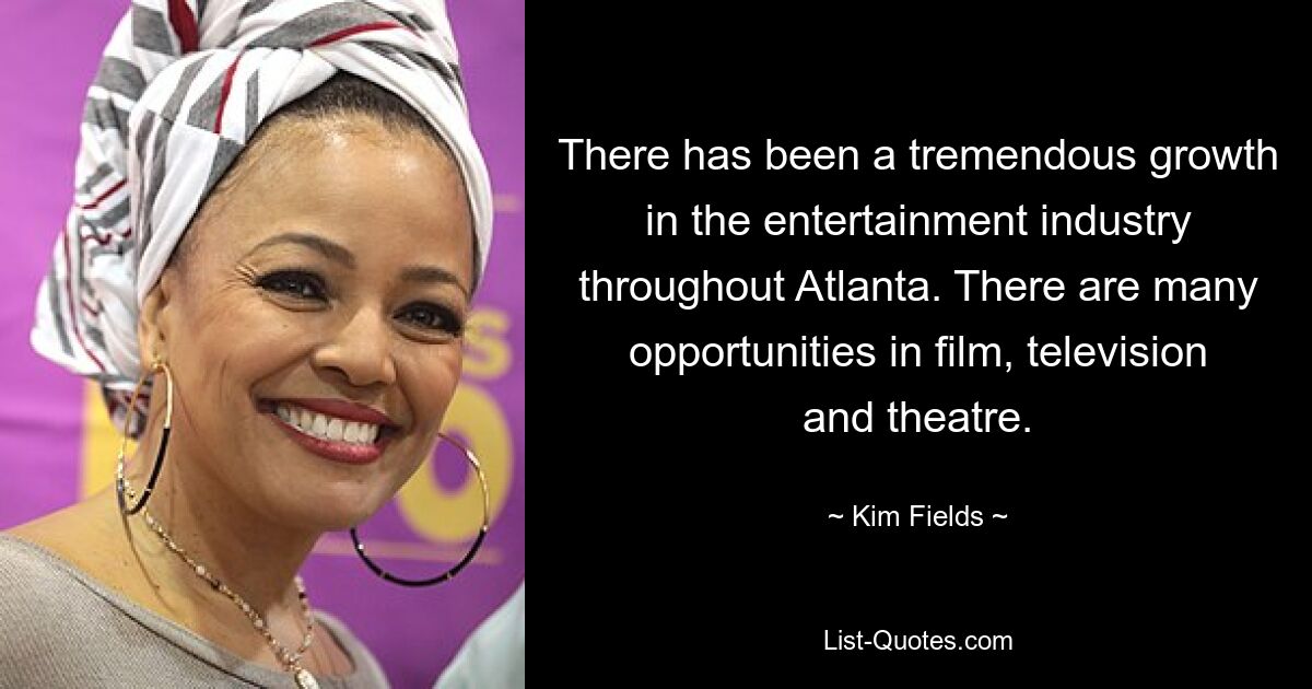 There has been a tremendous growth in the entertainment industry throughout Atlanta. There are many opportunities in film, television and theatre. — © Kim Fields