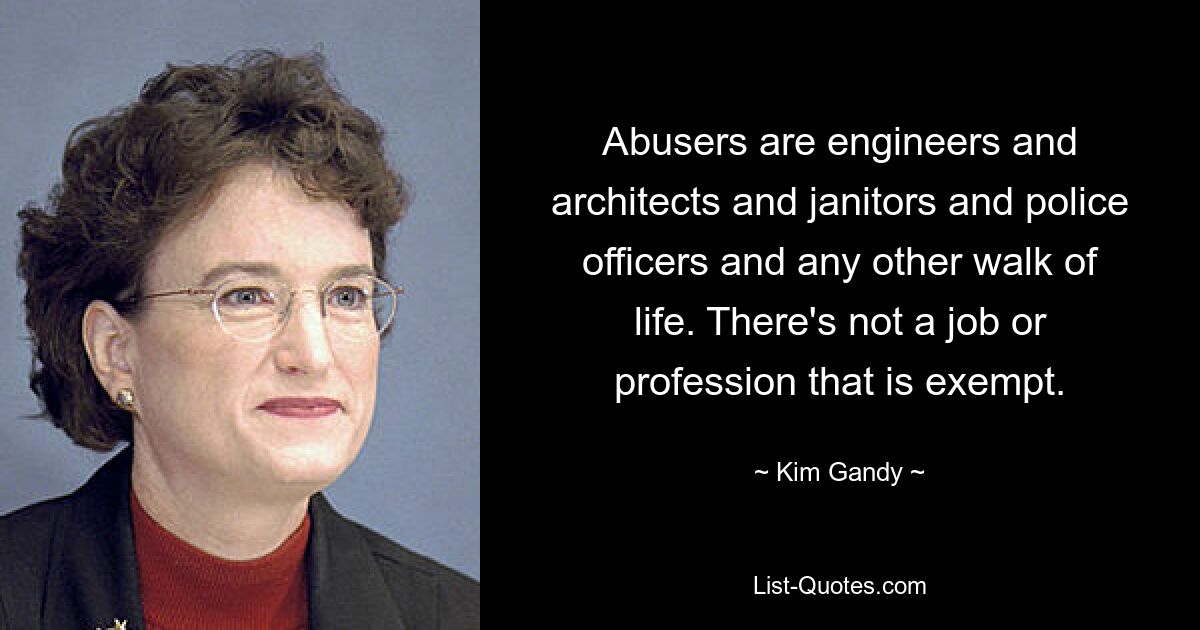 Abusers are engineers and architects and janitors and police officers and any other walk of life. There's not a job or profession that is exempt. — © Kim Gandy