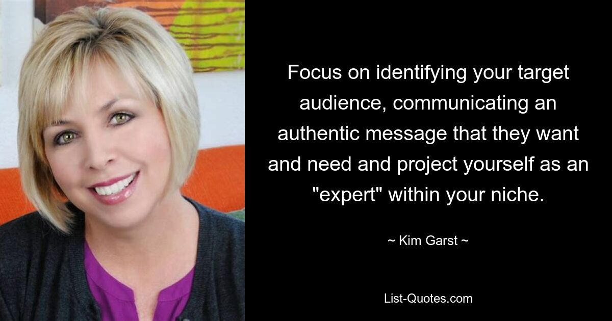 Focus on identifying your target audience, communicating an authentic message that they want and need and project yourself as an "expert" within your niche. — © Kim Garst