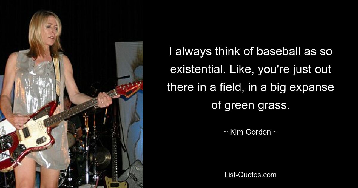 I always think of baseball as so existential. Like, you're just out there in a field, in a big expanse of green grass. — © Kim Gordon