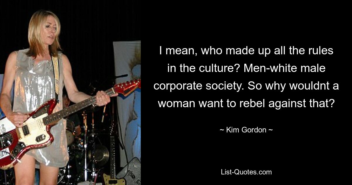 I mean, who made up all the rules in the culture? Men-white male corporate society. So why wouldnt a woman want to rebel against that? — © Kim Gordon