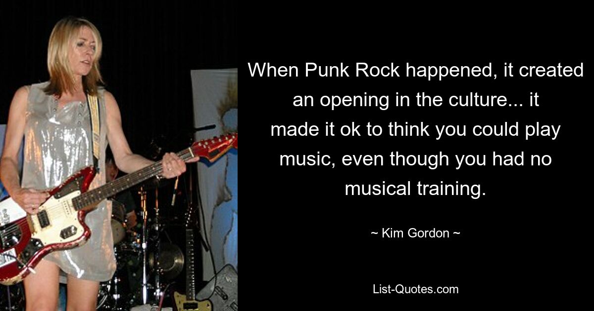 When Punk Rock happened, it created an opening in the culture... it made it ok to think you could play music, even though you had no musical training. — © Kim Gordon