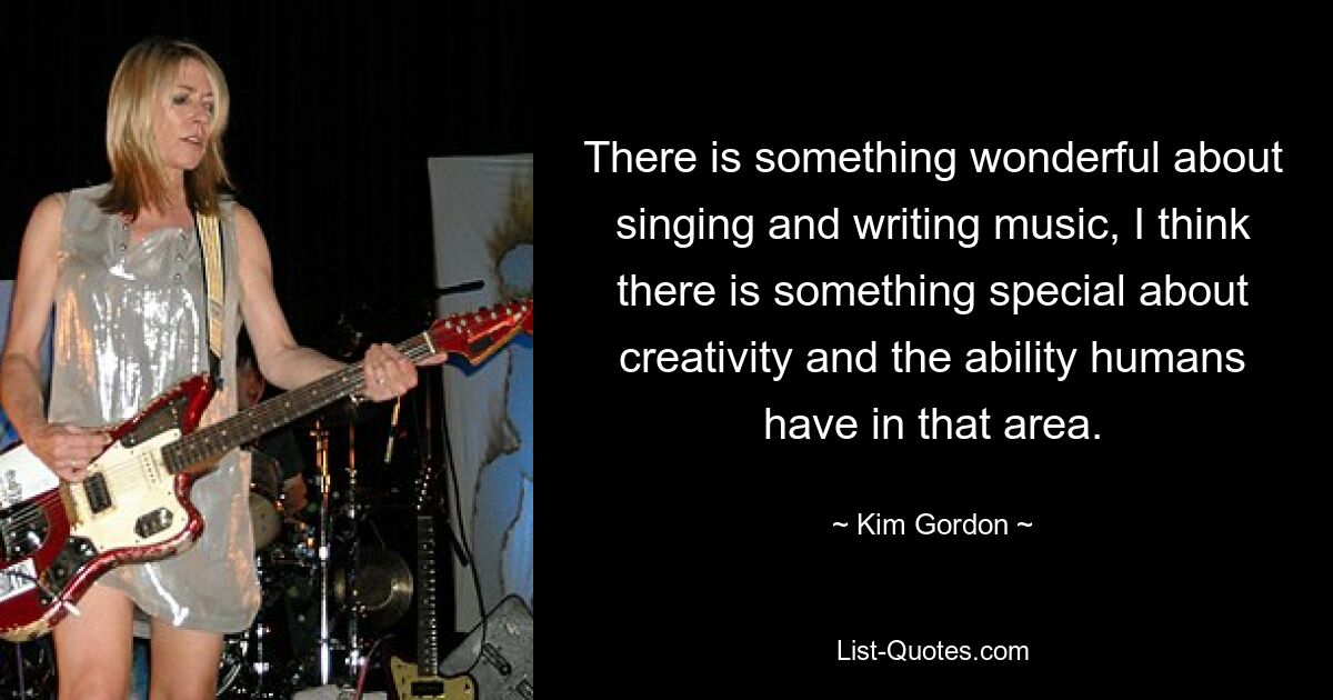 There is something wonderful about singing and writing music, I think there is something special about creativity and the ability humans have in that area. — © Kim Gordon