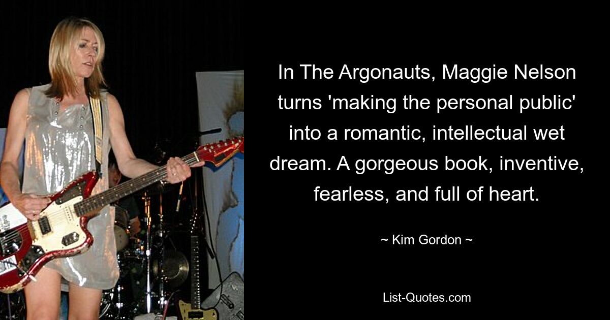 In The Argonauts, Maggie Nelson turns 'making the personal public' into a romantic, intellectual wet dream. A gorgeous book, inventive, fearless, and full of heart. — © Kim Gordon