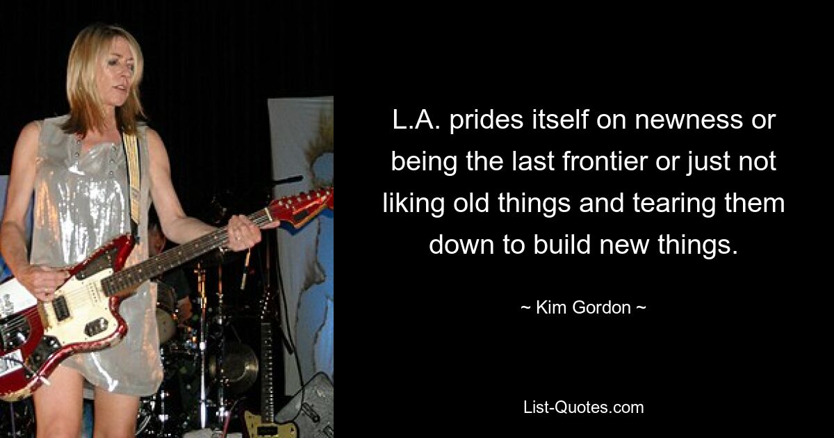 L.A. prides itself on newness or being the last frontier or just not liking old things and tearing them down to build new things. — © Kim Gordon