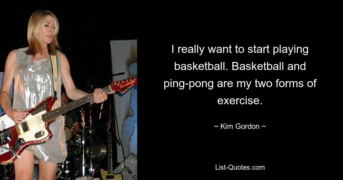 I really want to start playing basketball. Basketball and ping-pong are my two forms of exercise. — © Kim Gordon