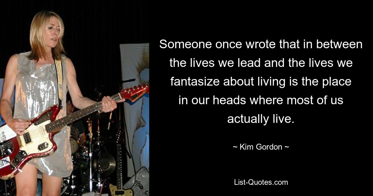 Someone once wrote that in between the lives we lead and the lives we fantasize about living is the place in our heads where most of us actually live. — © Kim Gordon