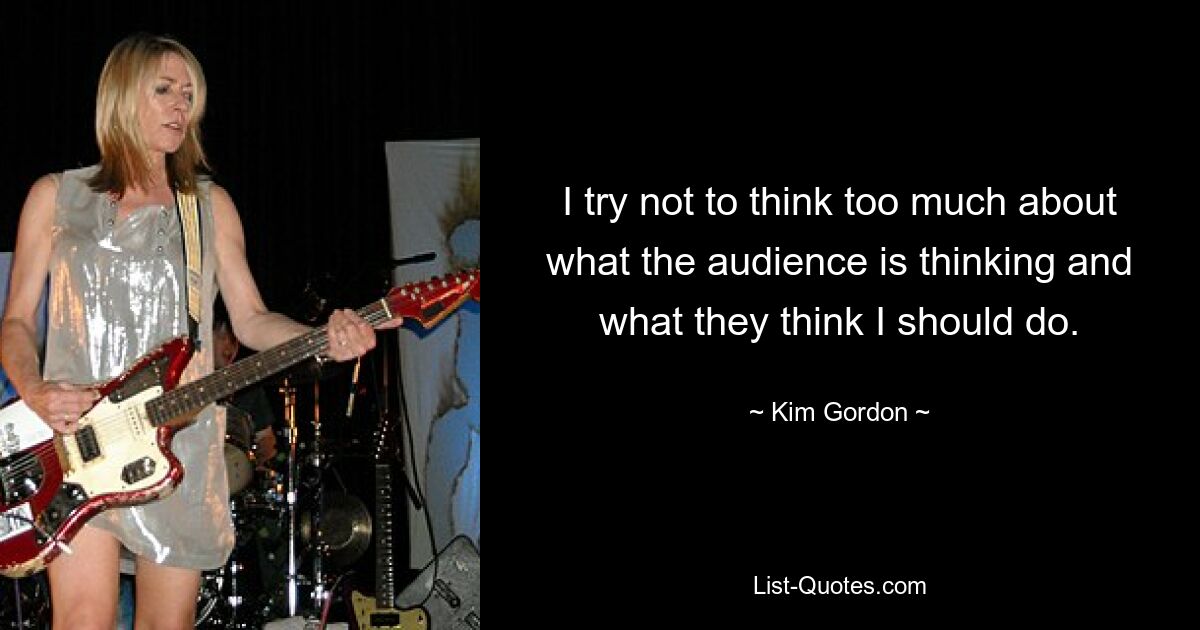 I try not to think too much about what the audience is thinking and what they think I should do. — © Kim Gordon