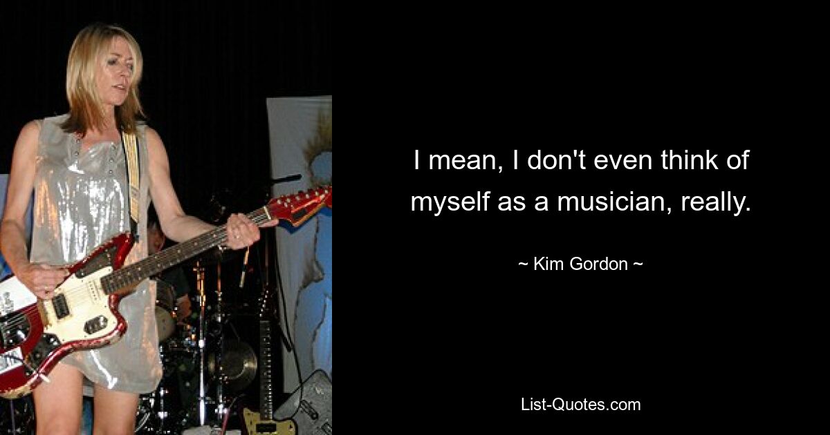 I mean, I don't even think of myself as a musician, really. — © Kim Gordon