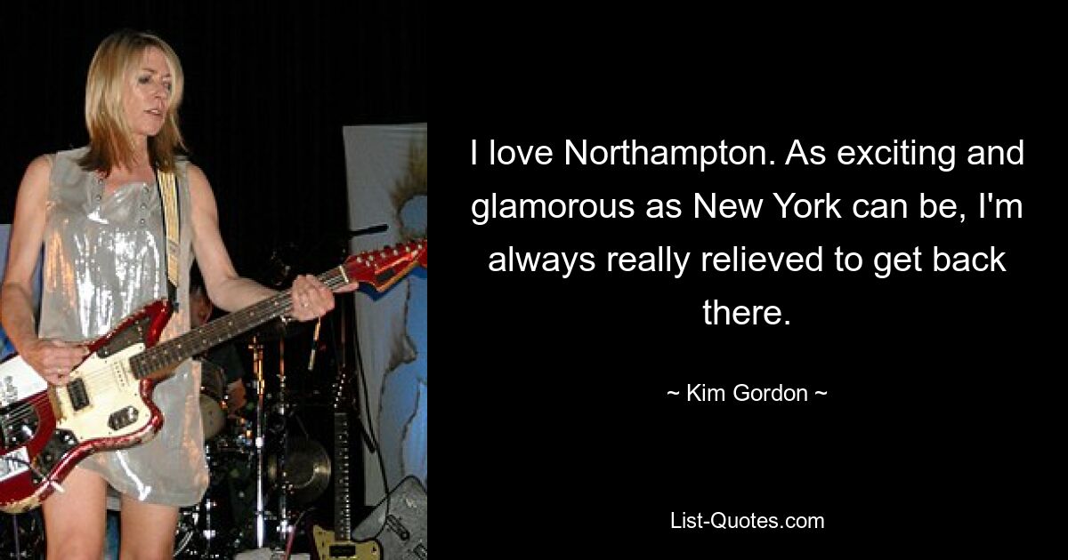 I love Northampton. As exciting and glamorous as New York can be, I'm always really relieved to get back there. — © Kim Gordon