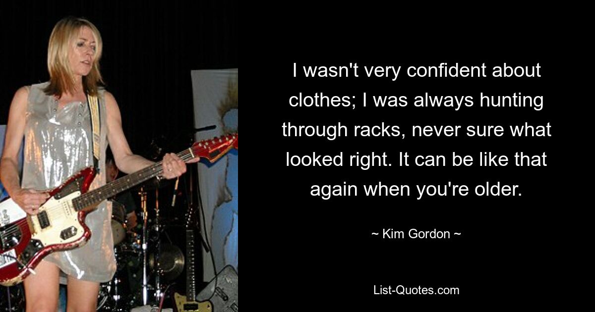 I wasn't very confident about clothes; I was always hunting through racks, never sure what looked right. It can be like that again when you're older. — © Kim Gordon