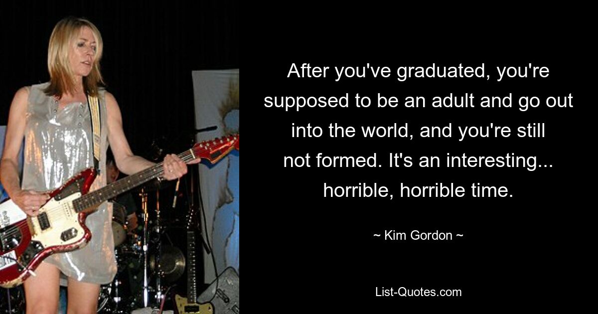 After you've graduated, you're supposed to be an adult and go out into the world, and you're still not formed. It's an interesting... horrible, horrible time. — © Kim Gordon