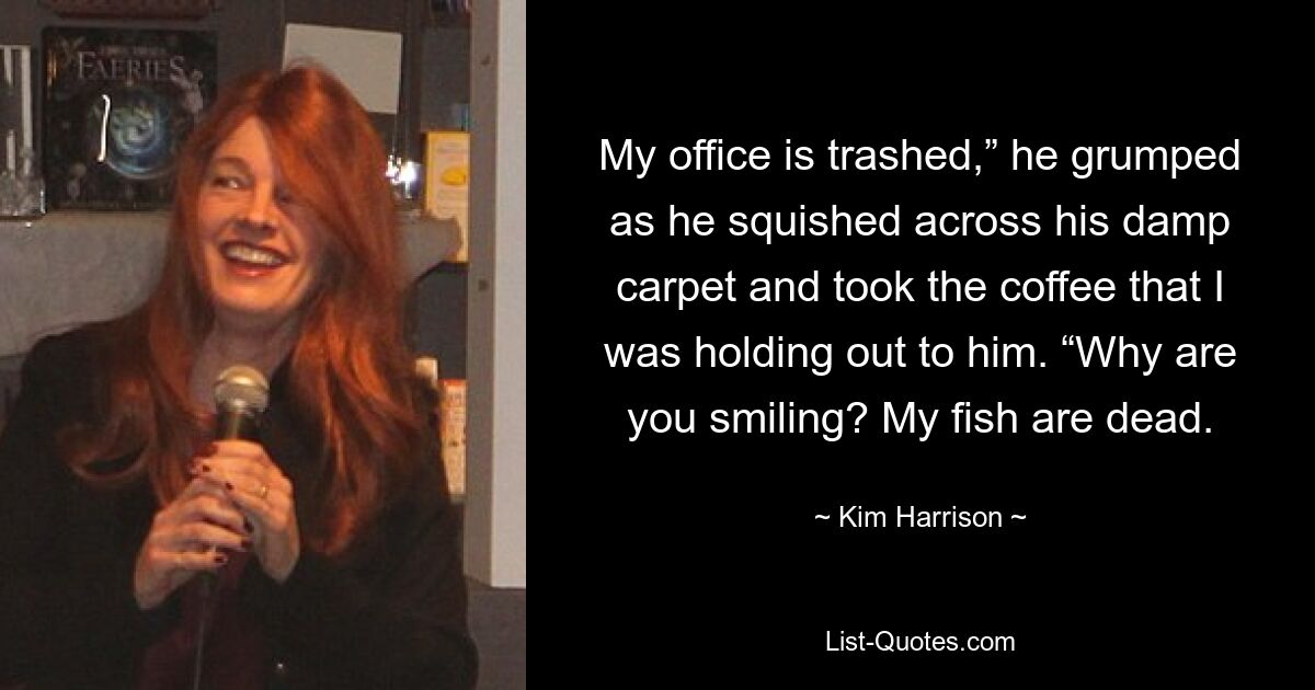 My office is trashed,” he grumped as he squished across his damp carpet and took the coffee that I was holding out to him. “Why are you smiling? My fish are dead. — © Kim Harrison