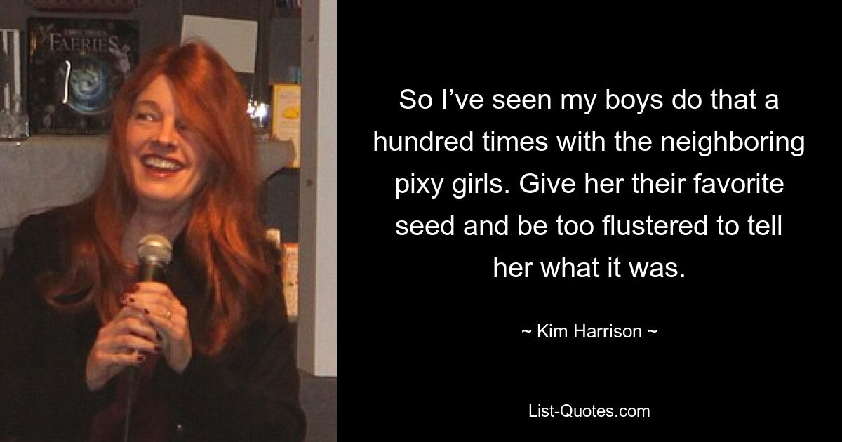 So I’ve seen my boys do that a hundred times with the neighboring pixy girls. Give her their favorite seed and be too flustered to tell her what it was. — © Kim Harrison