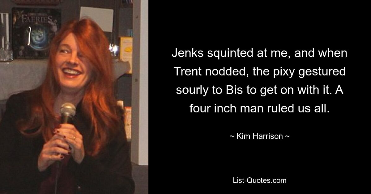 Jenks squinted at me, and when Trent nodded, the pixy gestured sourly to Bis to get on with it. A four inch man ruled us all. — © Kim Harrison