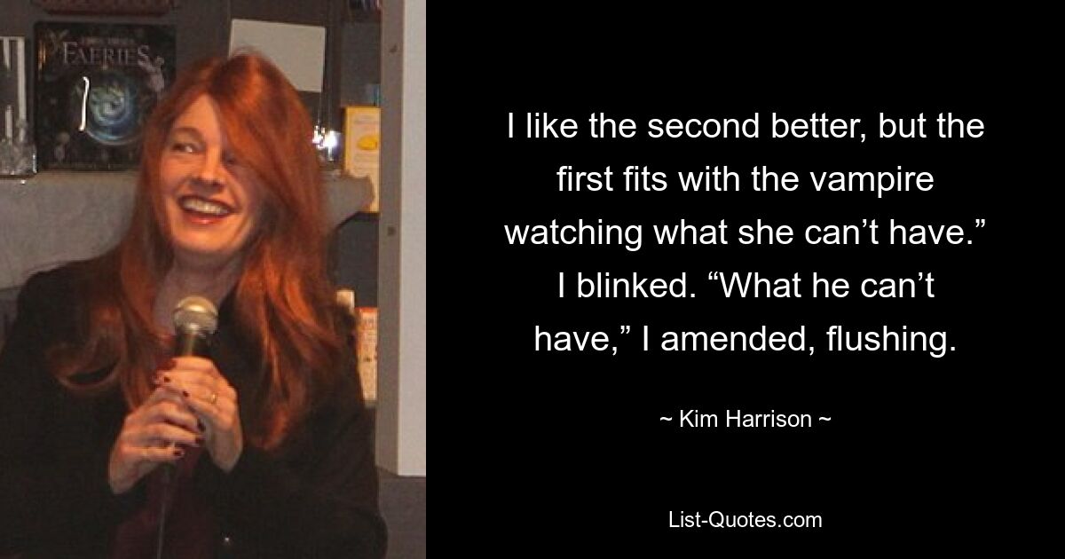 I like the second better, but the first fits with the vampire watching what she can’t have.” I blinked. “What he can’t have,” I amended, flushing. — © Kim Harrison