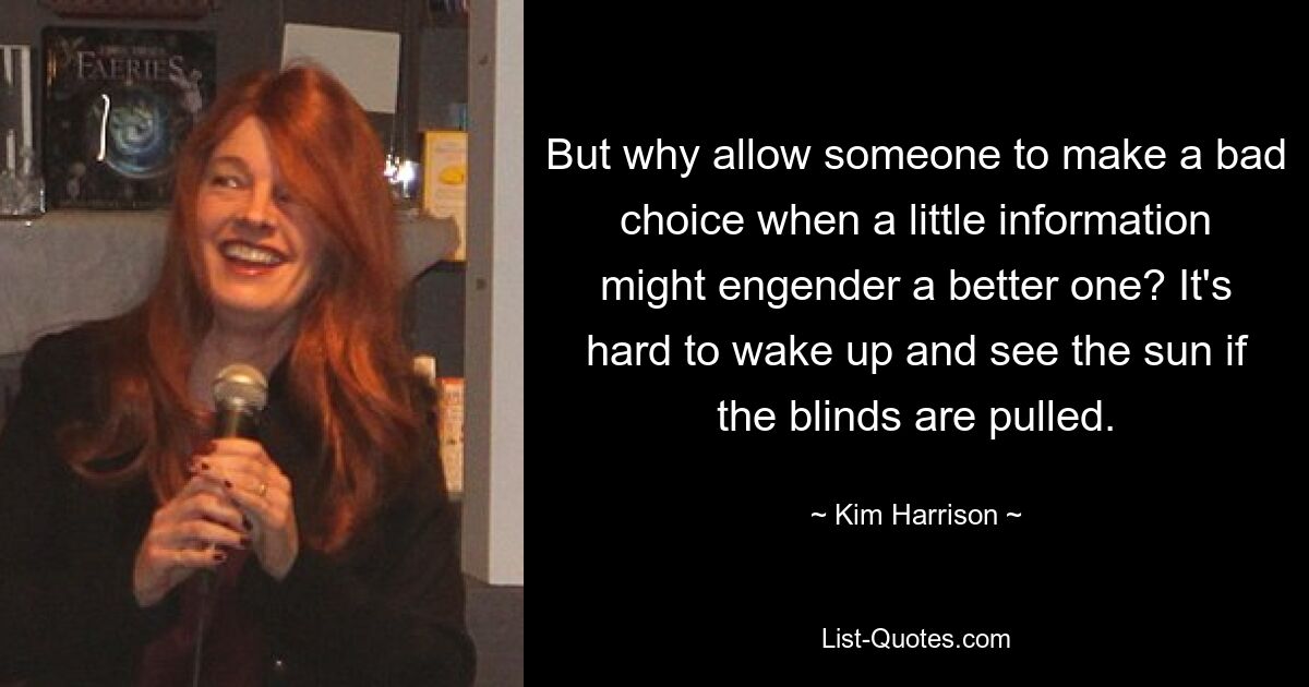 But why allow someone to make a bad choice when a little information might engender a better one? It's hard to wake up and see the sun if the blinds are pulled. — © Kim Harrison