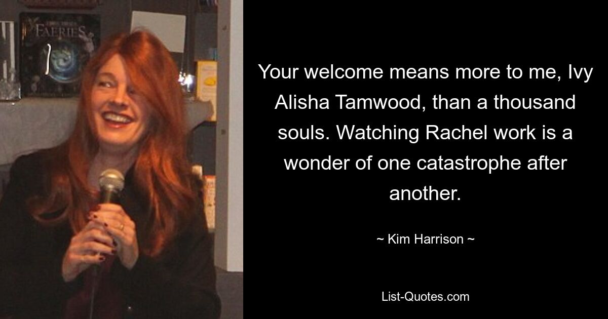 Your welcome means more to me, Ivy Alisha Tamwood, than a thousand souls. Watching Rachel work is a wonder of one catastrophe after another. — © Kim Harrison