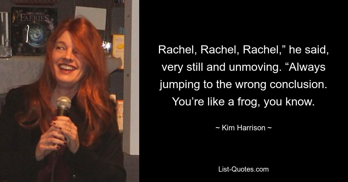 Rachel, Rachel, Rachel,” he said, very still and unmoving. “Always jumping to the wrong conclusion. You’re like a frog, you know. — © Kim Harrison