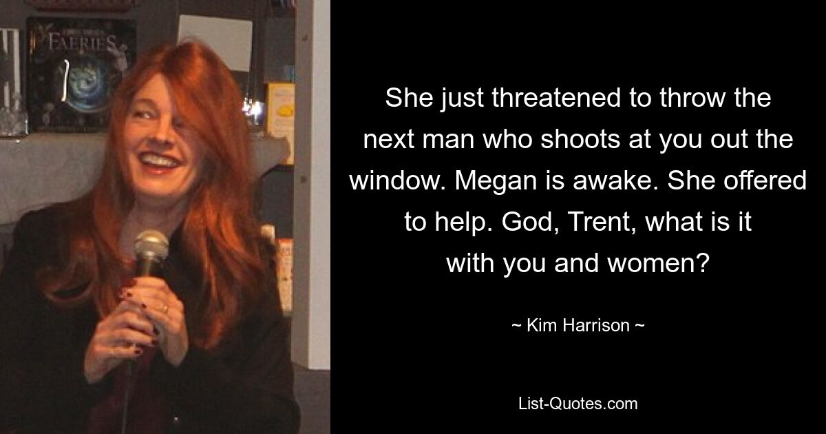 She just threatened to throw the next man who shoots at you out the window. Megan is awake. She offered to help. God, Trent, what is it with you and women? — © Kim Harrison