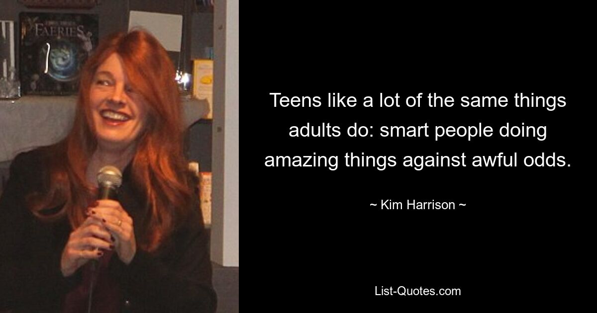 Teens like a lot of the same things adults do: smart people doing amazing things against awful odds. — © Kim Harrison