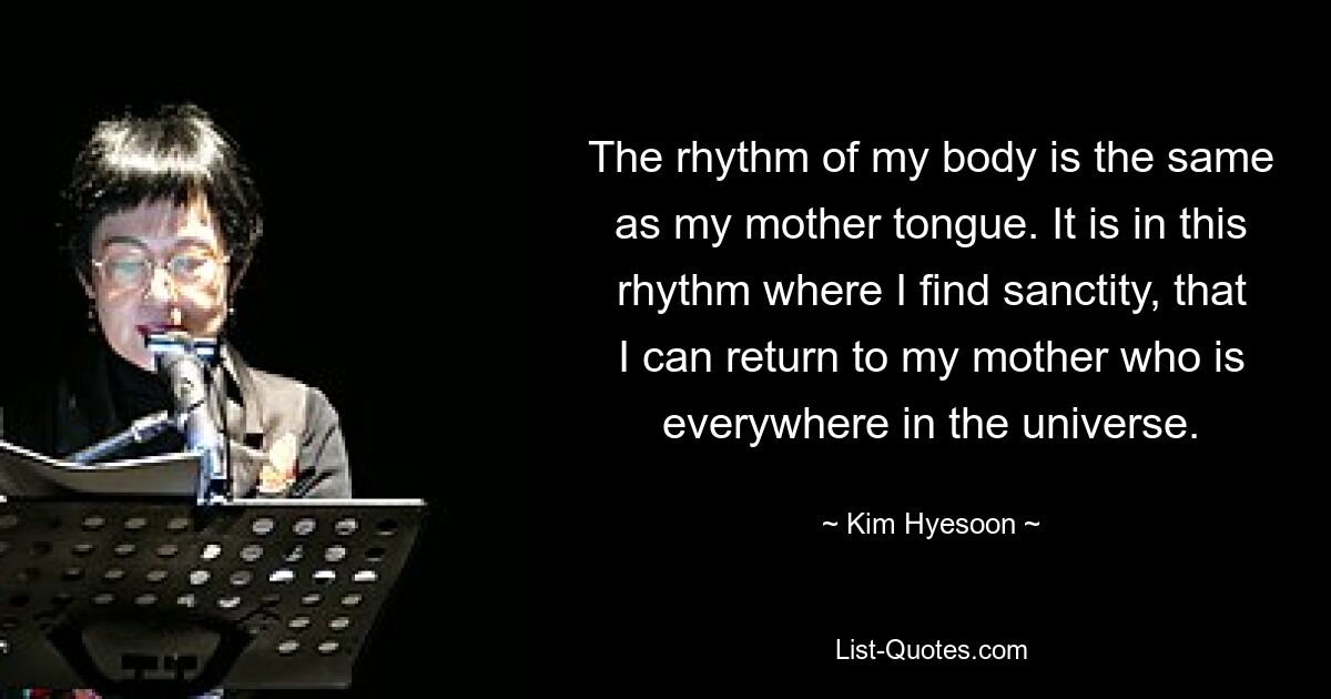 The rhythm of my body is the same as my mother tongue. It is in this rhythm where I find sanctity, that I can return to my mother who is everywhere in the universe. — © Kim Hyesoon