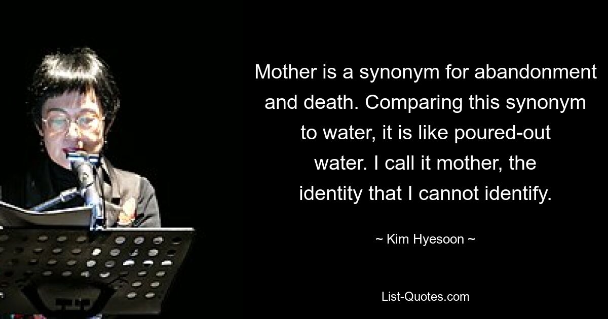 Mother is a synonym for abandonment and death. Comparing this synonym to water, it is like poured-out water. I call it mother, the identity that I cannot identify. — © Kim Hyesoon