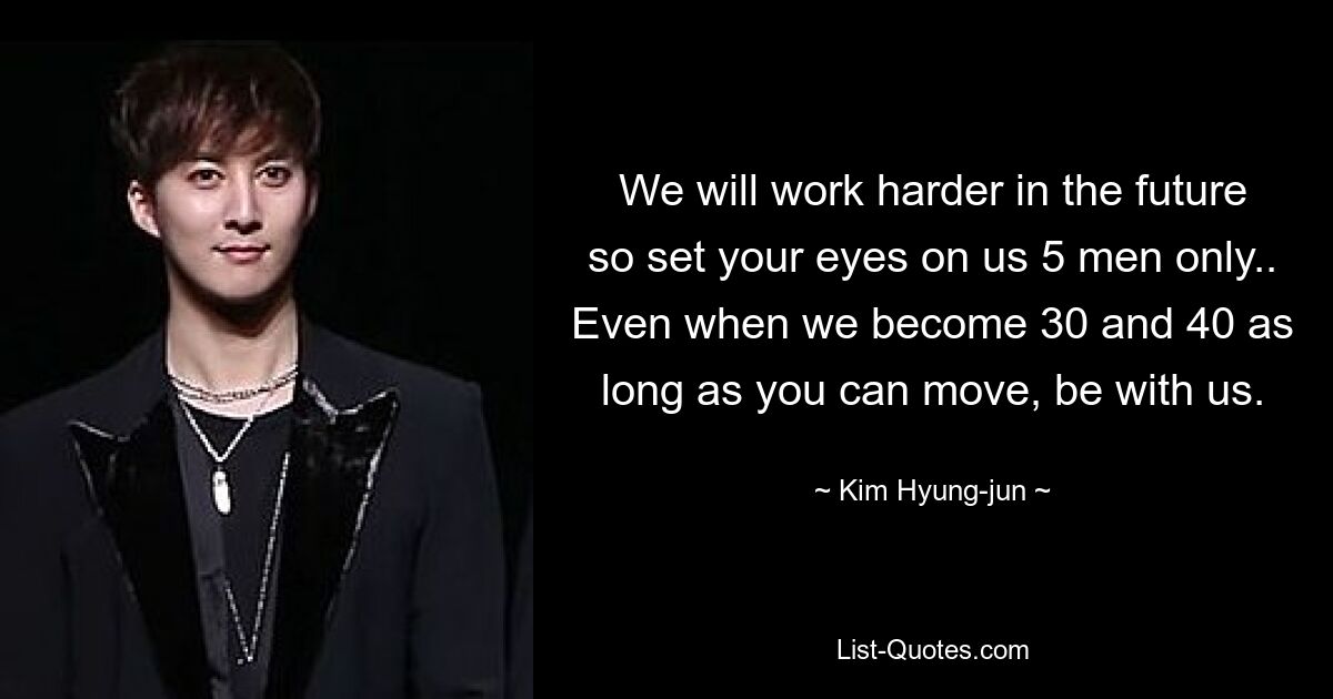 We will work harder in the future so set your eyes on us 5 men only.. Even when we become 30 and 40 as long as you can move, be with us. — © Kim Hyung-jun