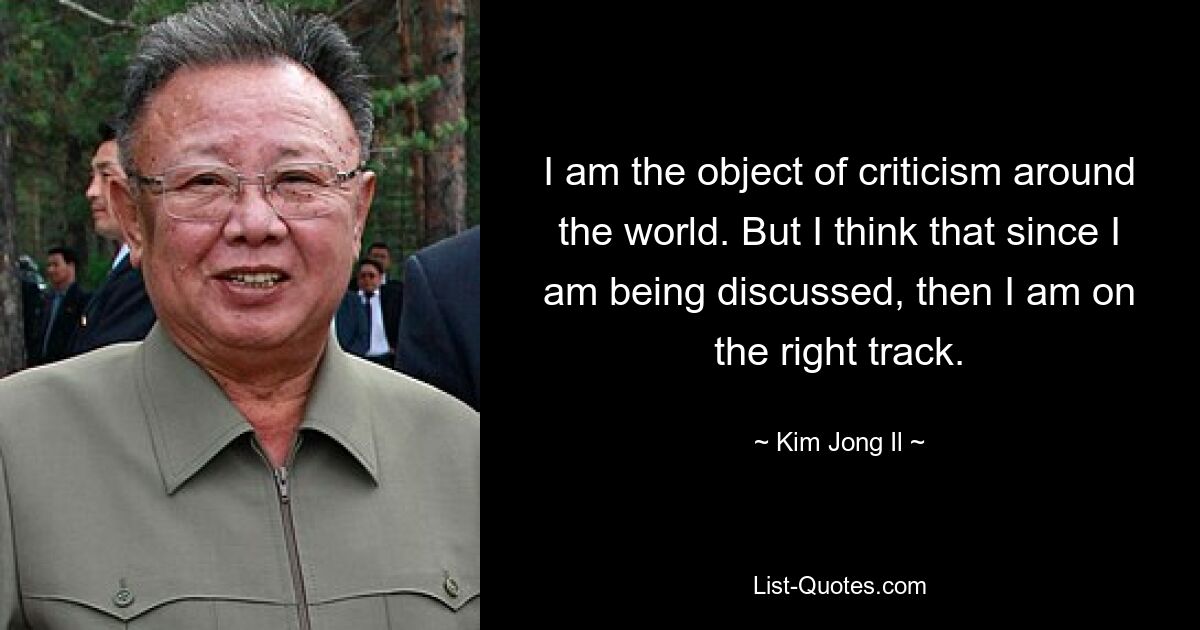 I am the object of criticism around the world. But I think that since I am being discussed, then I am on the right track. — © Kim Jong Il