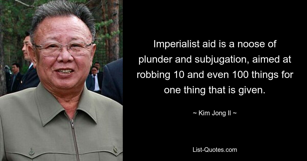 Imperialist aid is a noose of plunder and subjugation, aimed at robbing 10 and even 100 things for one thing that is given. — © Kim Jong Il