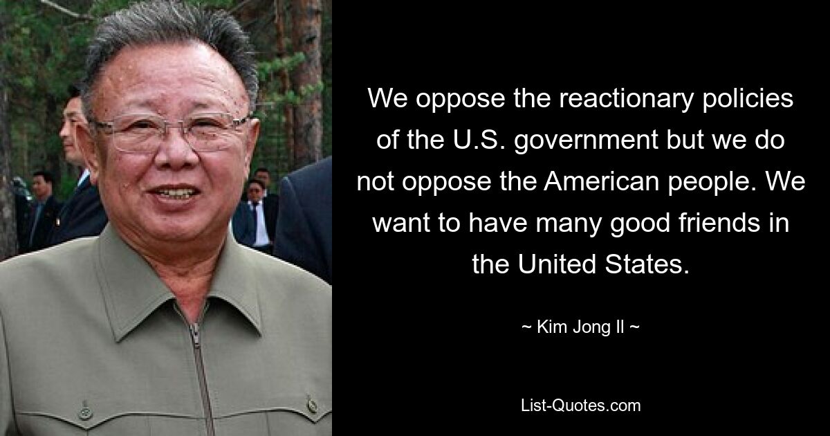 We oppose the reactionary policies of the U.S. government but we do not oppose the American people. We want to have many good friends in the United States. — © Kim Jong Il