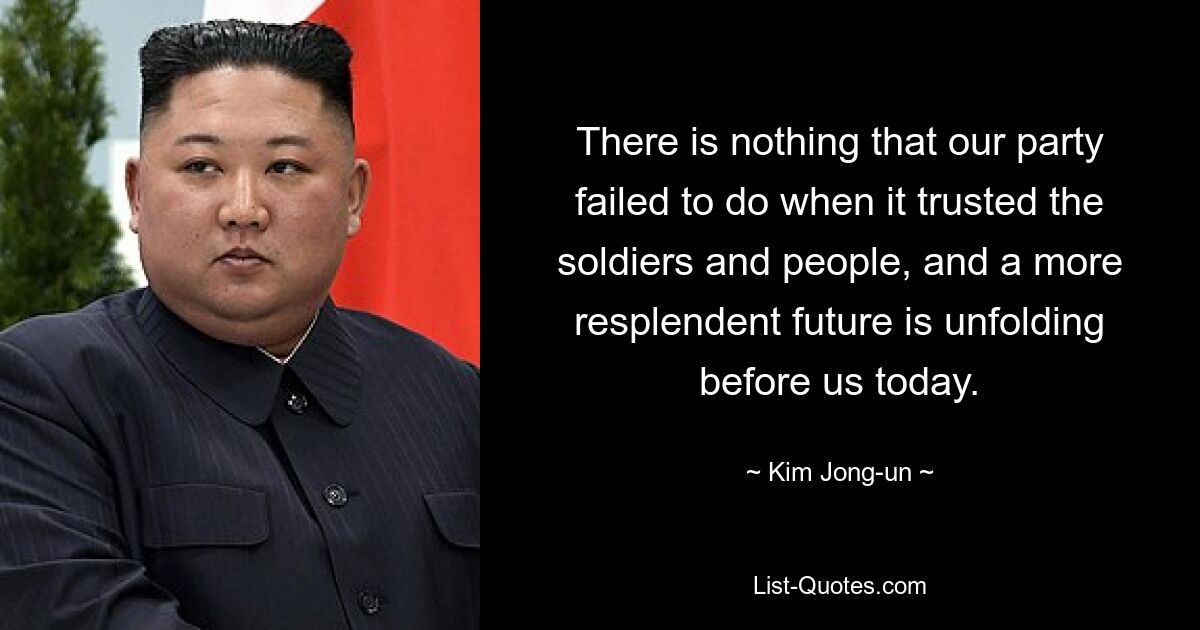 There is nothing that our party failed to do when it trusted the soldiers and people, and a more resplendent future is unfolding before us today. — © Kim Jong-un