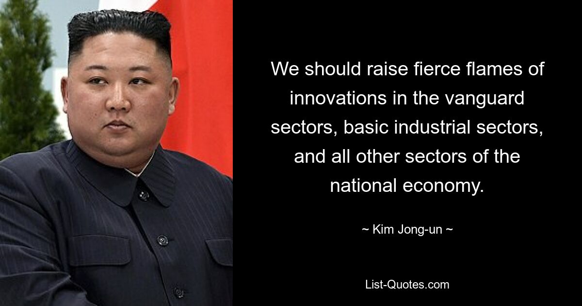 We should raise fierce flames of innovations in the vanguard sectors, basic industrial sectors, and all other sectors of the national economy. — © Kim Jong-un