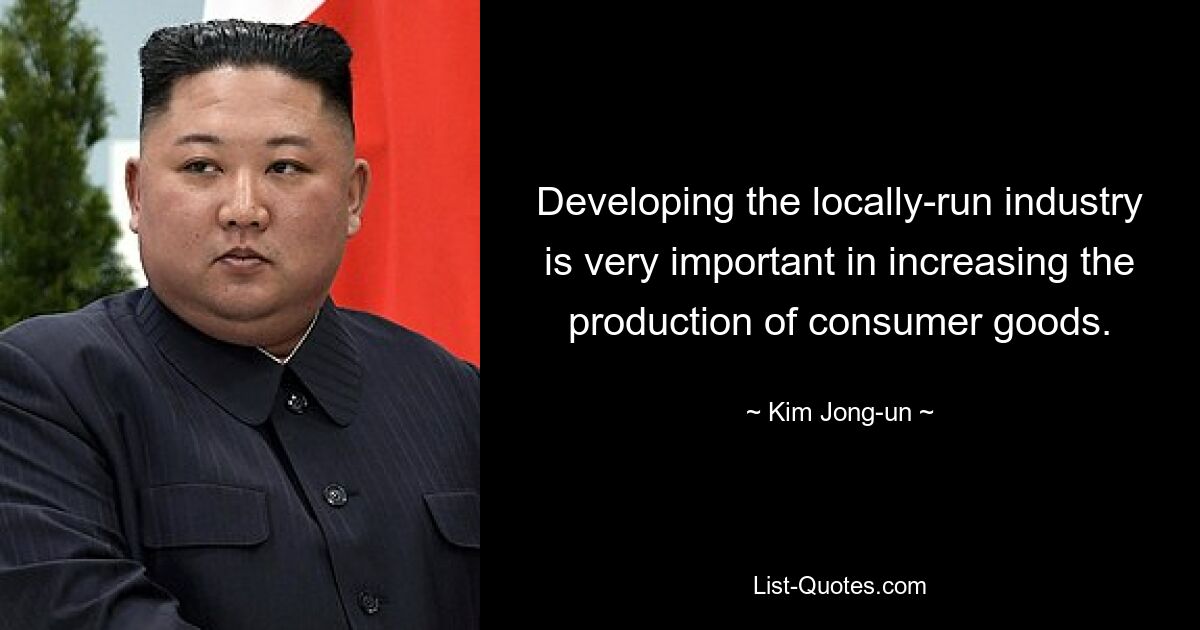 Developing the locally-run industry is very important in increasing the production of consumer goods. — © Kim Jong-un