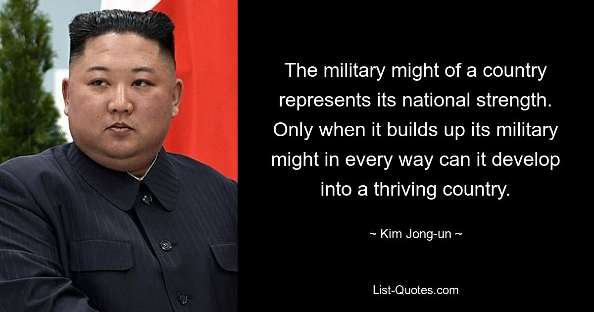 The military might of a country represents its national strength. Only when it builds up its military might in every way can it develop into a thriving country. — © Kim Jong-un