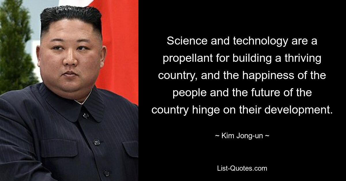 Science and technology are a propellant for building a thriving country, and the happiness of the people and the future of the country hinge on their development. — © Kim Jong-un