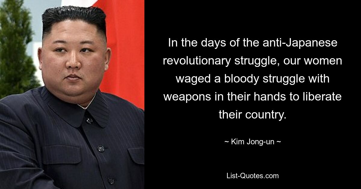 In the days of the anti-Japanese revolutionary struggle, our women waged a bloody struggle with weapons in their hands to liberate their country. — © Kim Jong-un