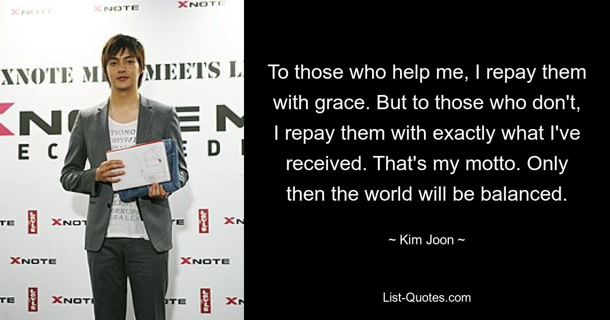 To those who help me, I repay them with grace. But to those who don't, I repay them with exactly what I've received. That's my motto. Only then the world will be balanced. — © Kim Joon