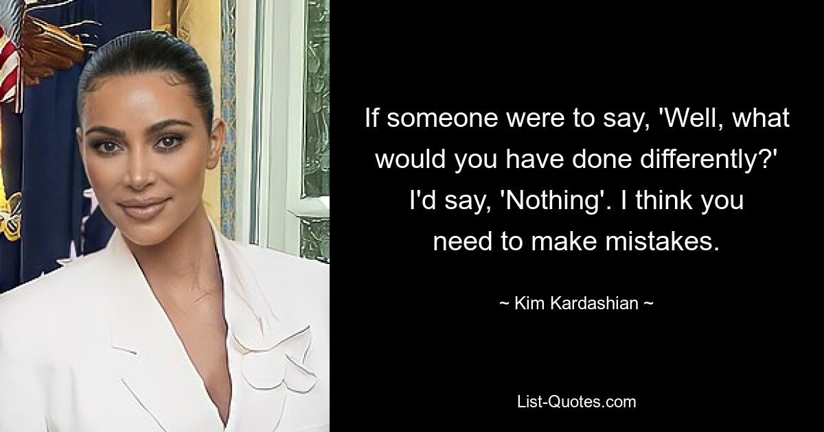 If someone were to say, 'Well, what would you have done differently?' I'd say, 'Nothing'. I think you need to make mistakes. — © Kim Kardashian