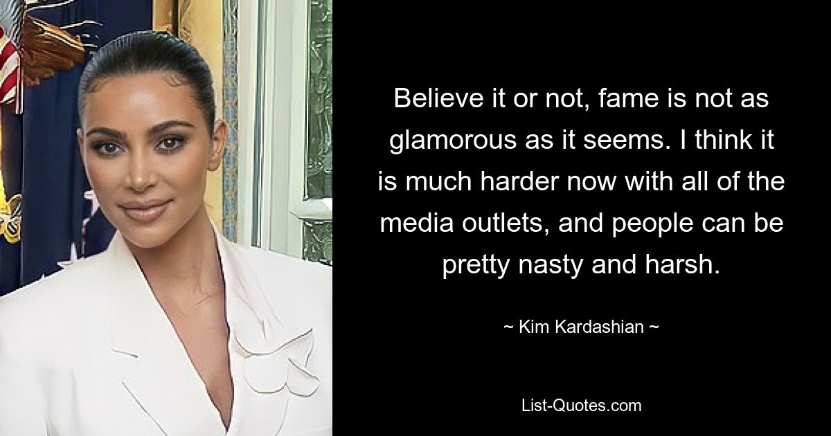 Believe it or not, fame is not as glamorous as it seems. I think it is much harder now with all of the media outlets, and people can be pretty nasty and harsh. — © Kim Kardashian