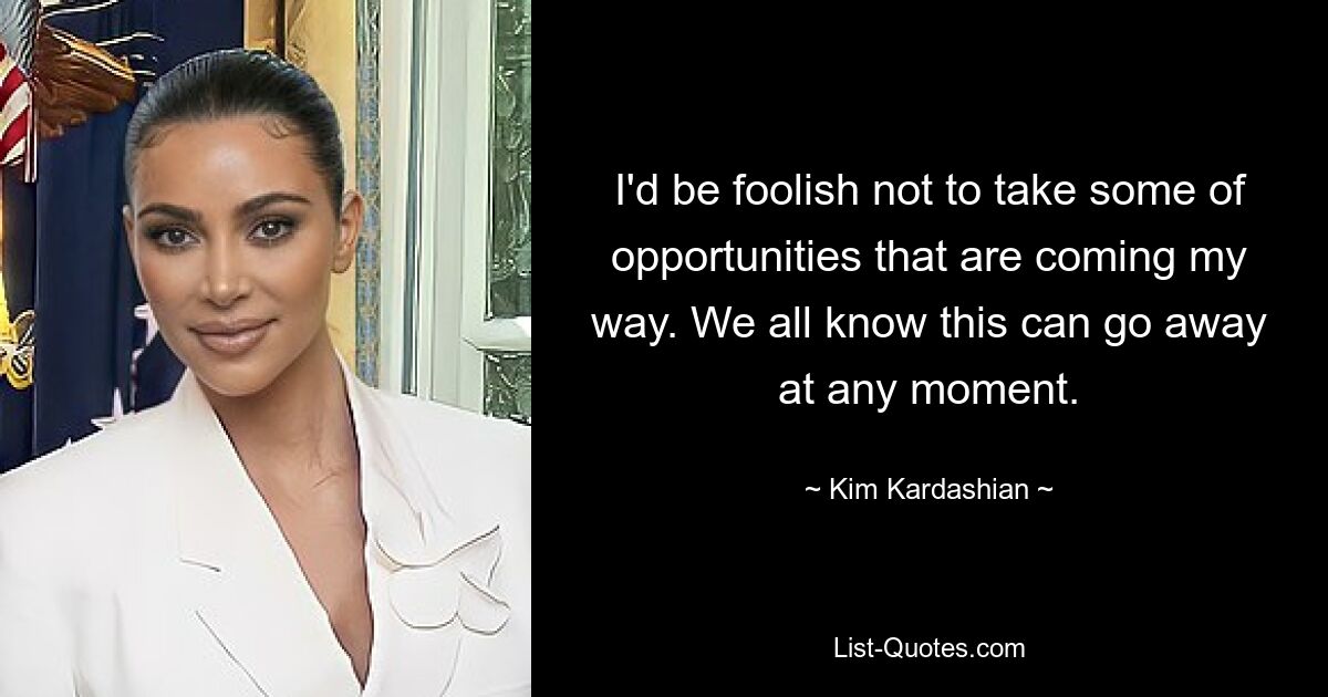 I'd be foolish not to take some of opportunities that are coming my way. We all know this can go away at any moment. — © Kim Kardashian