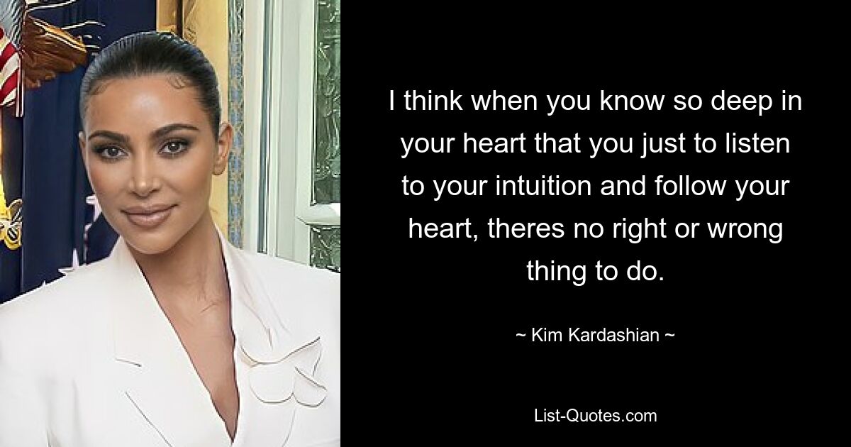 I think when you know so deep in your heart that you just to listen to your intuition and follow your heart, theres no right or wrong thing to do. — © Kim Kardashian