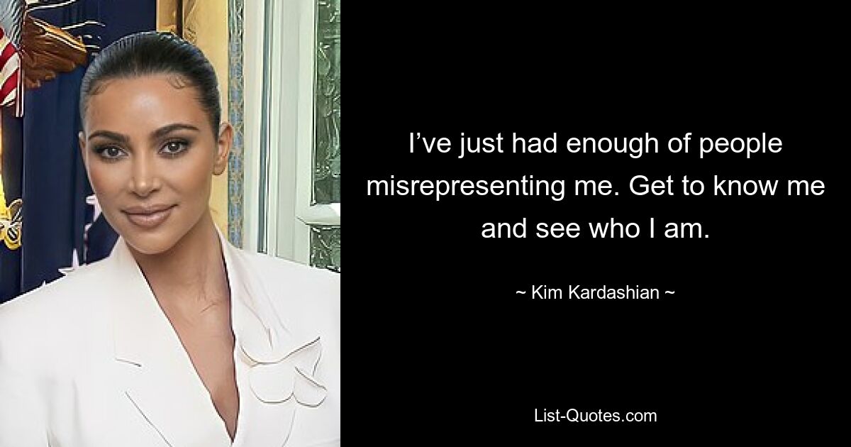 I’ve just had enough of people misrepresenting me. Get to know me and see who I am. — © Kim Kardashian