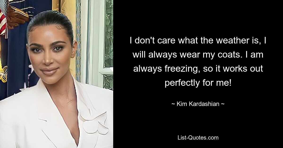 I don't care what the weather is, I will always wear my coats. I am always freezing, so it works out perfectly for me! — © Kim Kardashian