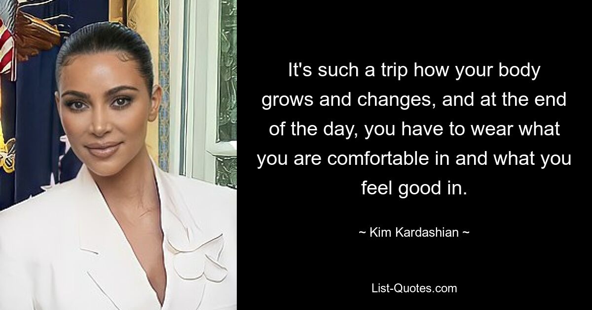 It's such a trip how your body grows and changes, and at the end of the day, you have to wear what you are comfortable in and what you feel good in. — © Kim Kardashian