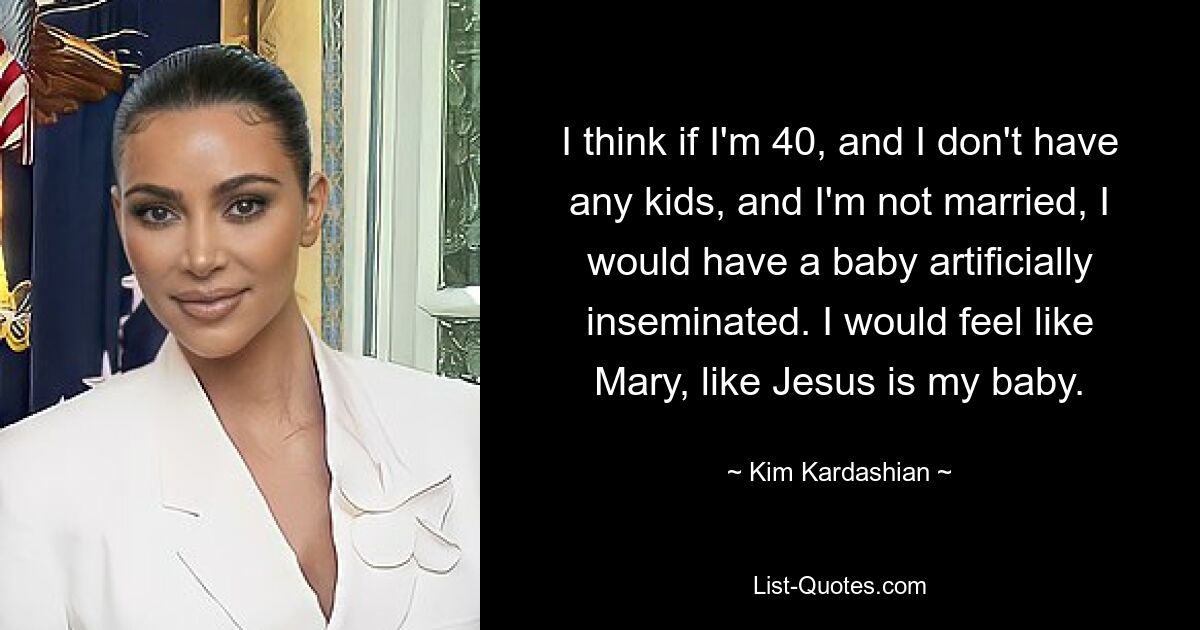 I think if I'm 40, and I don't have any kids, and I'm not married, I would have a baby artificially inseminated. I would feel like Mary, like Jesus is my baby. — © Kim Kardashian