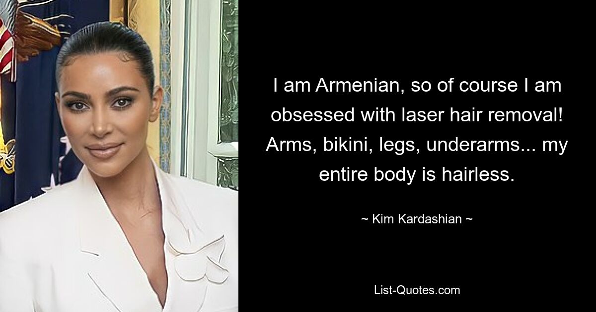 I am Armenian, so of course I am obsessed with laser hair removal! Arms, bikini, legs, underarms... my entire body is hairless. — © Kim Kardashian